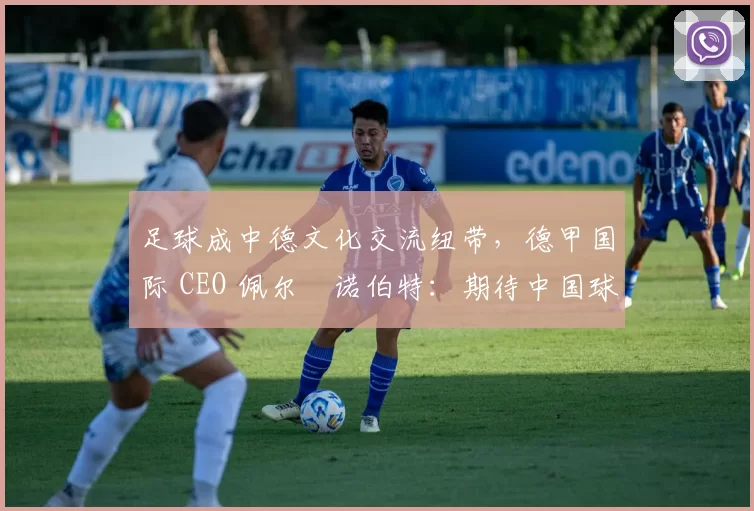 足球成中德文化交流纽带,德甲国际 CEO 佩尔・诺伯特:期待中国球员登场