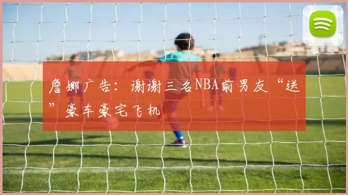 詹娜广告：谢谢三名NBA前男友“送”豪车豪宅飞机