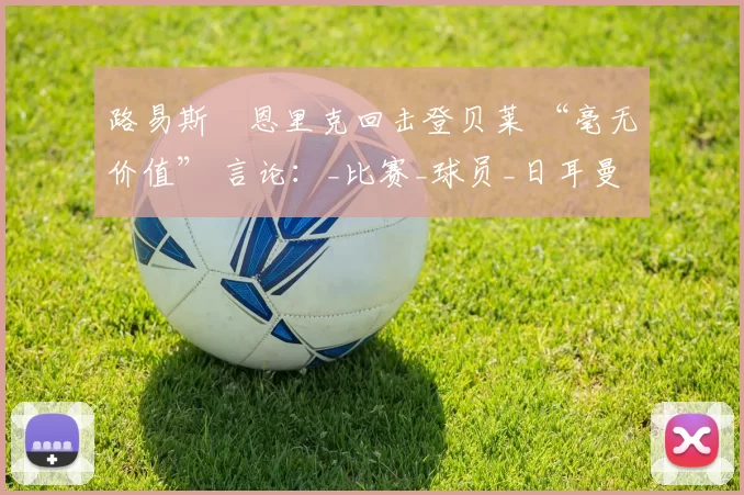 路易斯・恩里克回击登贝莱 “毫无价值” 言论：_比赛_球员_日耳曼