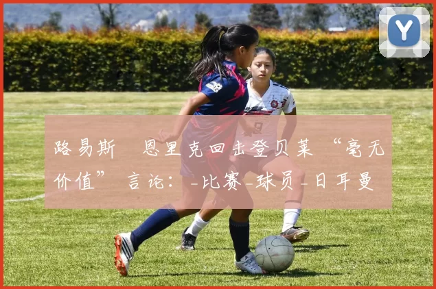 路易斯・恩里克回击登贝莱 “毫无价值” 言论：_比赛_球员_日耳曼