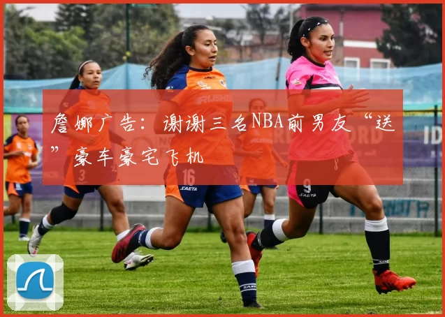 詹娜广告:谢谢三名NBA前男友“送”豪车豪宅飞机