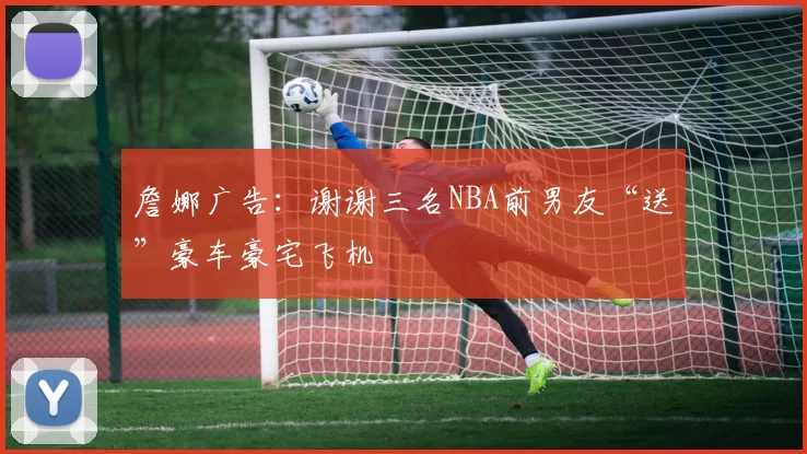 詹娜广告：谢谢三名NBA前男友“送”豪车豪宅飞机