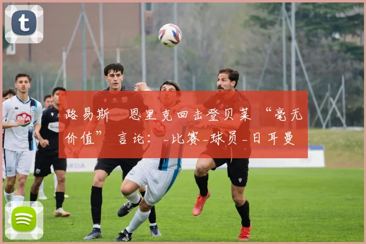 路易斯・恩里克回击登贝莱 “毫无价值” 言论:_比赛_球员_日耳曼