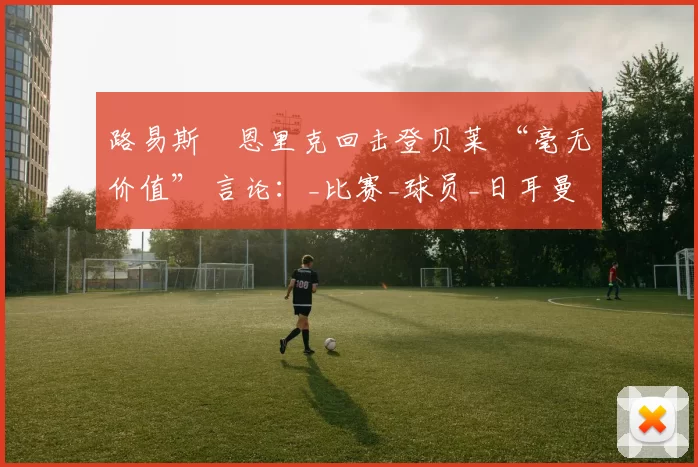 路易斯・恩里克回击登贝莱 “毫无价值” 言论：_比赛_球员_日耳曼