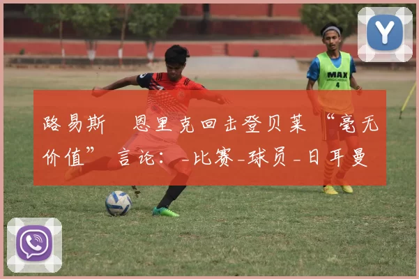 路易斯・恩里克回击登贝莱 “毫无价值” 言论：_比赛_球员_日耳曼