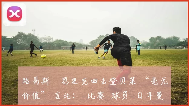 路易斯・恩里克回击登贝莱 “毫无价值” 言论:_比赛_球员_日耳曼