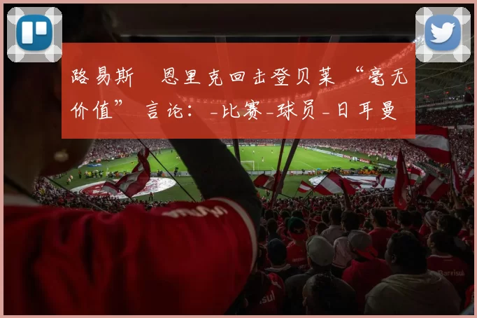 路易斯・恩里克回击登贝莱 “毫无价值” 言论：_比赛_球员_日耳曼