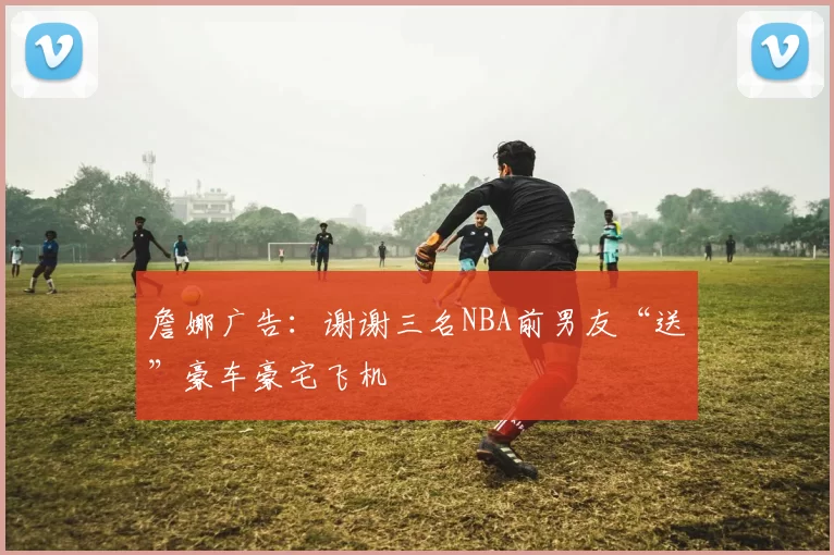 詹娜广告：谢谢三名NBA前男友“送”豪车豪宅飞机