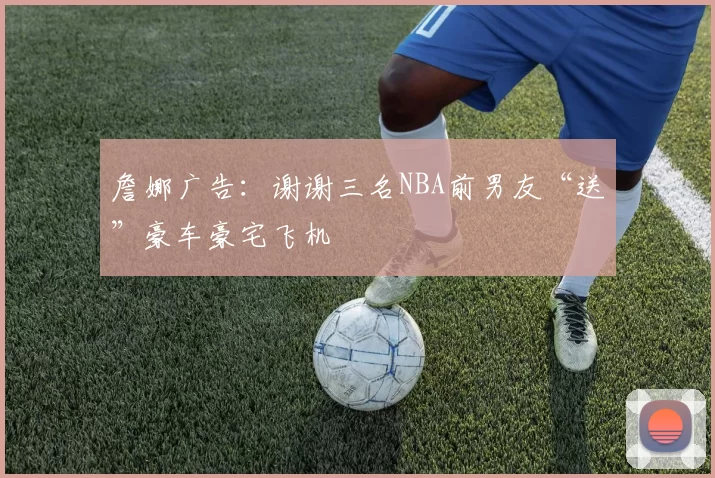 詹娜广告：谢谢三名NBA前男友“送”豪车豪宅飞机