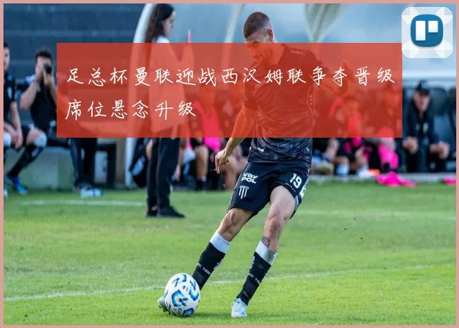 足总杯曼联迎战西汉姆联争夺晋级席位悬念升级