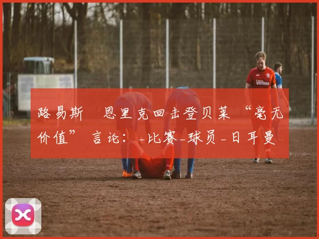 路易斯・恩里克回击登贝莱 “毫无价值” 言论：_比赛_球员_日耳曼