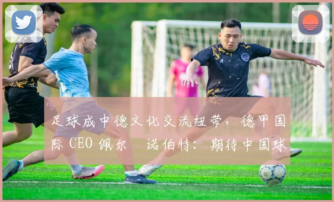 足球成中德文化交流纽带，德甲国际 CEO 佩尔・诺伯特：期待中国球员登场