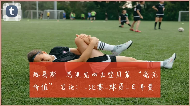 路易斯・恩里克回击登贝莱 “毫无价值” 言论：_比赛_球员_日耳曼