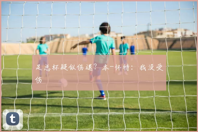 足总杯疑似伤退？本-怀特：我没受伤