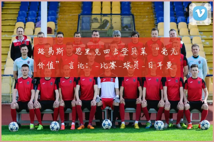 路易斯・恩里克回击登贝莱 “毫无价值” 言论:_比赛_球员_日耳曼