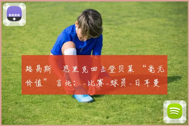 路易斯・恩里克回击登贝莱 “毫无价值” 言论：_比赛_球员_日耳曼