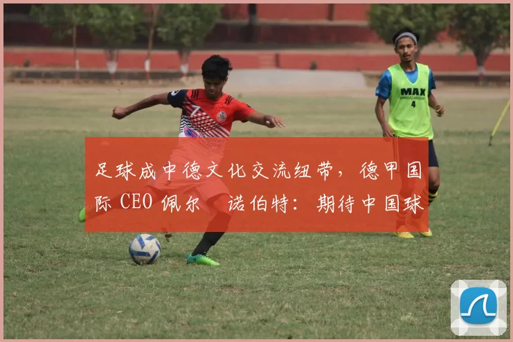 足球成中德文化交流纽带，德甲国际 CEO 佩尔・诺伯特：期待中国球员登场