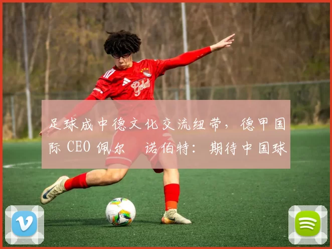 足球成中德文化交流纽带，德甲国际 CEO 佩尔・诺伯特：期待中国球员登场