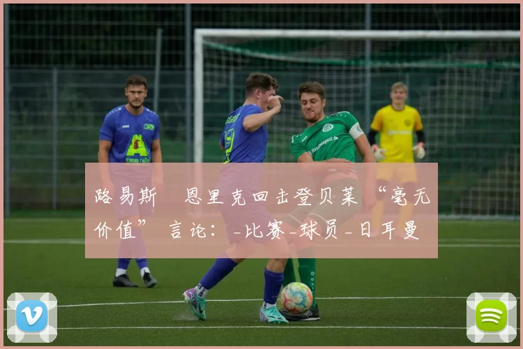 路易斯・恩里克回击登贝莱 “毫无价值” 言论：_比赛_球员_日耳曼