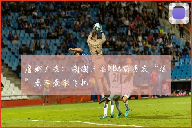 詹娜广告:谢谢三名NBA前男友“送”豪车豪宅飞机