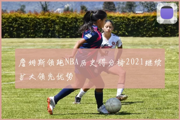 詹姆斯领跑NBA历史得分榜2021继续扩大领先优势