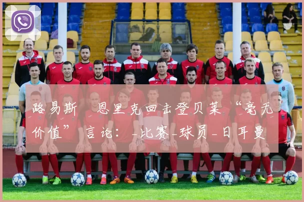 路易斯・恩里克回击登贝莱 “毫无价值” 言论：_比赛_球员_日耳曼