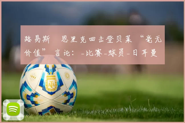 路易斯・恩里克回击登贝莱 “毫无价值” 言论：_比赛_球员_日耳曼