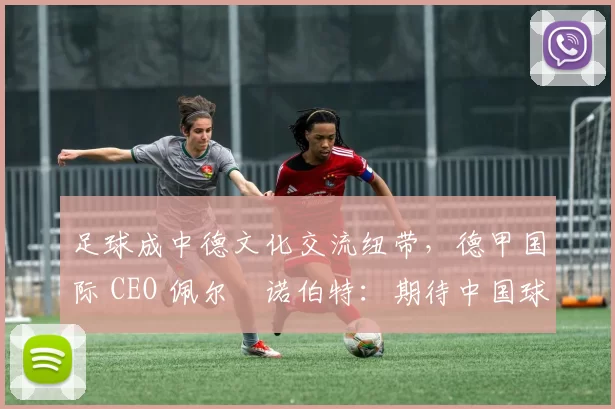 足球成中德文化交流纽带，德甲国际 CEO 佩尔・诺伯特：期待中国球员登场