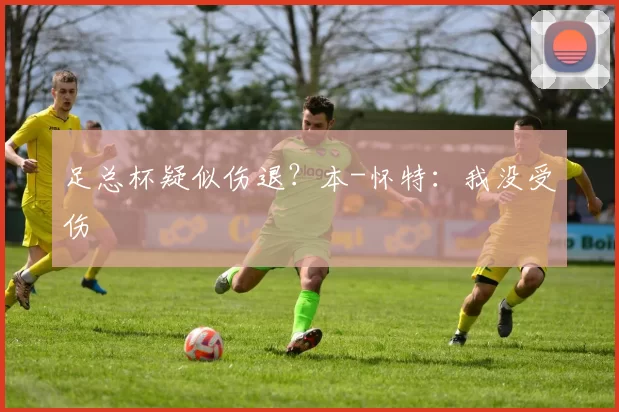 足总杯疑似伤退？本-怀特：我没受伤