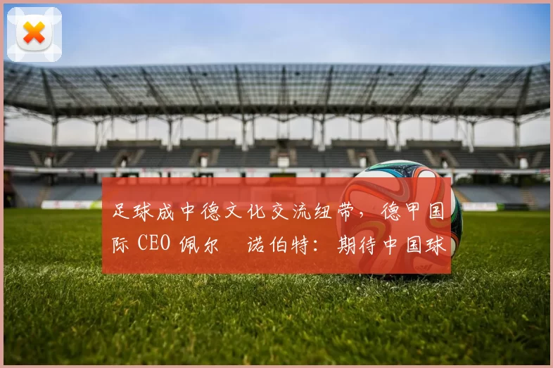 足球成中德文化交流纽带，德甲国际 CEO 佩尔・诺伯特：期待中国球员登场