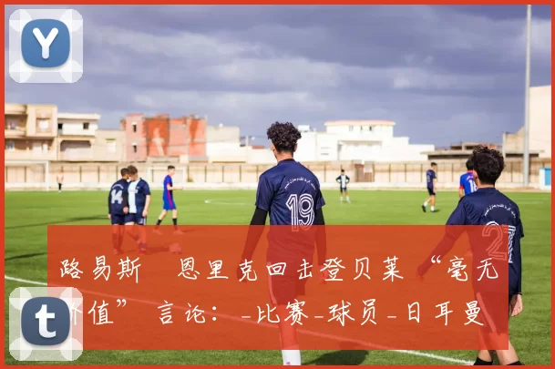 路易斯・恩里克回击登贝莱 “毫无价值” 言论:_比赛_球员_日耳曼