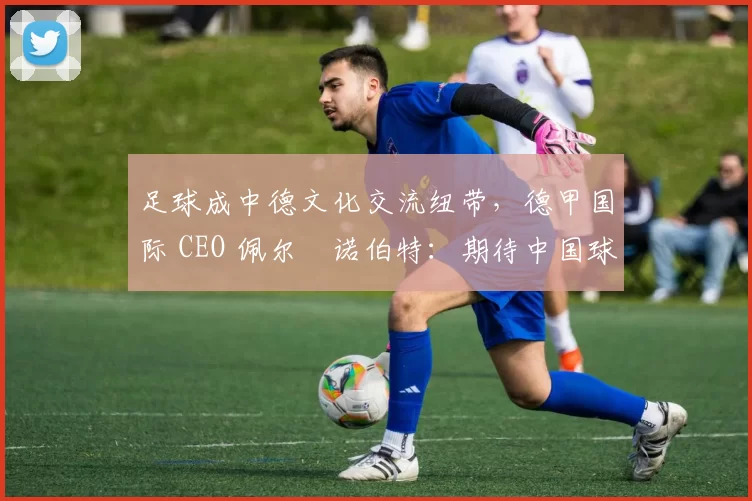 足球成中德文化交流纽带，德甲国际 CEO 佩尔・诺伯特：期待中国球员登场