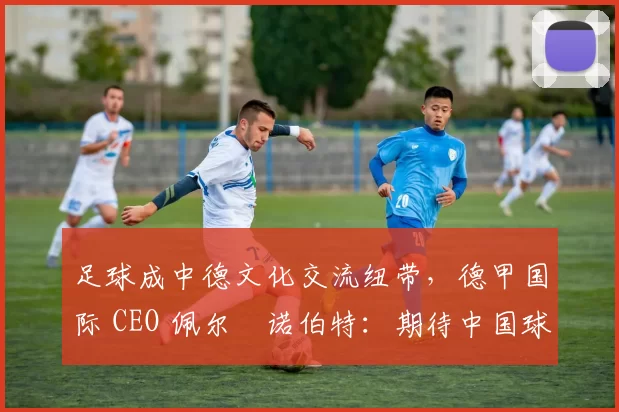 足球成中德文化交流纽带，德甲国际 CEO 佩尔・诺伯特：期待中国球员登场
