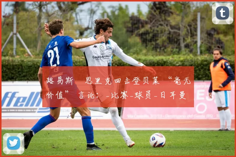 路易斯・恩里克回击登贝莱 “毫无价值” 言论：_比赛_球员_日耳曼