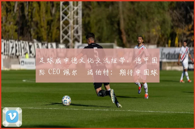 足球成中德文化交流纽带，德甲国际 CEO 佩尔・诺伯特：期待中国球员登场