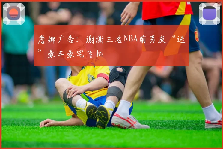 詹娜广告:谢谢三名NBA前男友“送”豪车豪宅飞机