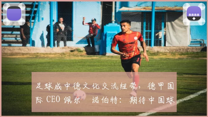足球成中德文化交流纽带,德甲国际 CEO 佩尔・诺伯特:期待中国球员登场