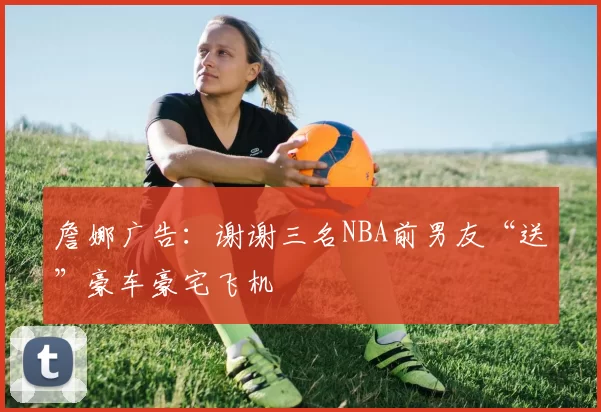 詹娜广告：谢谢三名NBA前男友“送”豪车豪宅飞机