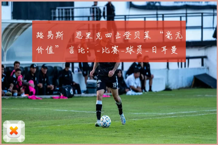 路易斯・恩里克回击登贝莱 “毫无价值” 言论：_比赛_球员_日耳曼