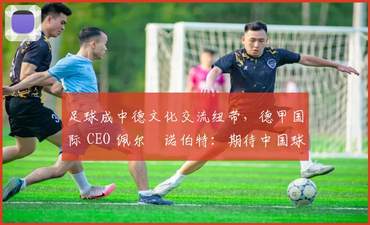 足球成中德文化交流纽带,德甲国际 CEO 佩尔・诺伯特:期待中国球员登场