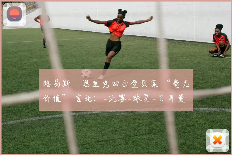路易斯・恩里克回击登贝莱 “毫无价值” 言论：_比赛_球员_日耳曼