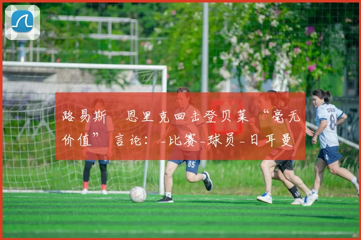 路易斯・恩里克回击登贝莱 “毫无价值” 言论:_比赛_球员_日耳曼