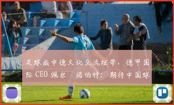 足球成中德文化交流纽带，德甲国际 CEO 佩尔・诺伯特：期待中国球员登场