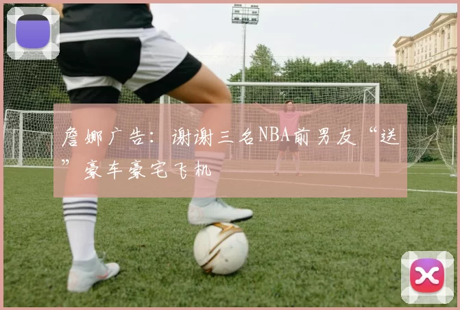 詹娜广告：谢谢三名NBA前男友“送”豪车豪宅飞机