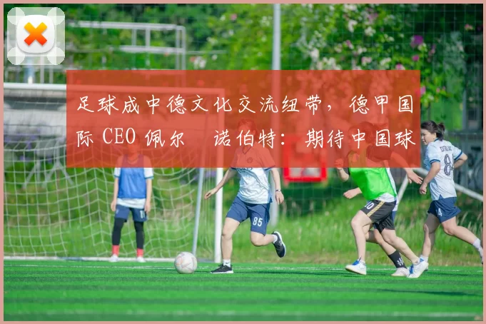 足球成中德文化交流纽带，德甲国际 CEO 佩尔・诺伯特：期待中国球员登场