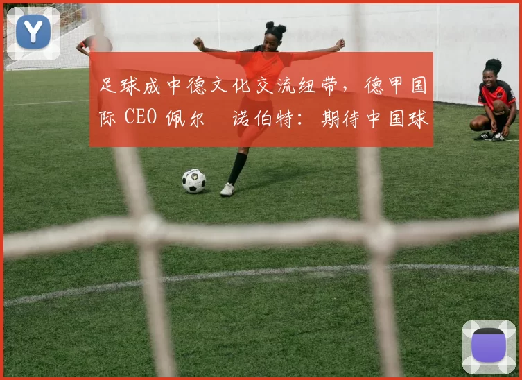 足球成中德文化交流纽带，德甲国际 CEO 佩尔・诺伯特：期待中国球员登场