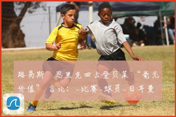 路易斯・恩里克回击登贝莱 “毫无价值” 言论：_比赛_球员_日耳曼