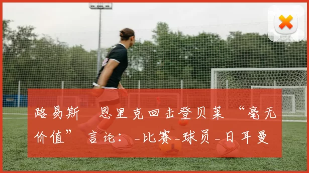 路易斯・恩里克回击登贝莱 “毫无价值” 言论:_比赛_球员_日耳曼