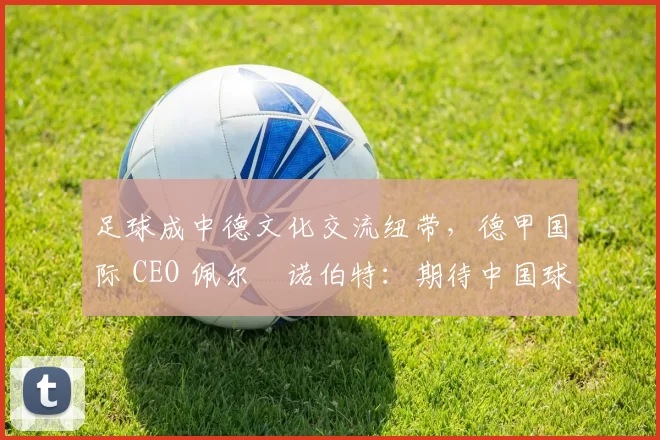 足球成中德文化交流纽带,德甲国际 CEO 佩尔・诺伯特:期待中国球员登场