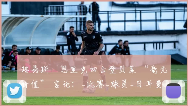 路易斯・恩里克回击登贝莱 “毫无价值” 言论：_比赛_球员_日耳曼